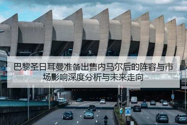 巴黎圣日耳曼准备出售内马尔后的阵容与市场影响深度分析与未来走向