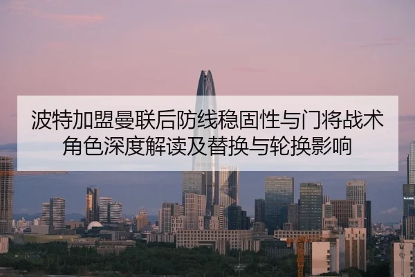 波特加盟曼联后防线稳固性与门将战术角色深度解读及替换与轮换影响