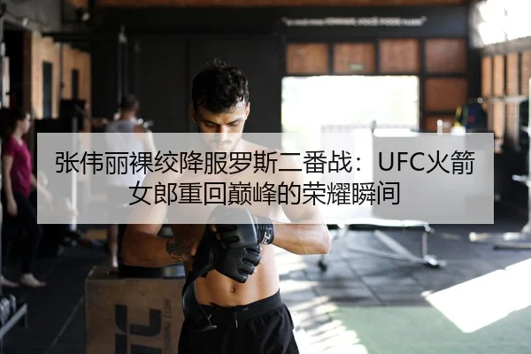 张伟丽裸绞降服罗斯二番战：UFC火箭女郎重回巅峰的荣耀瞬间